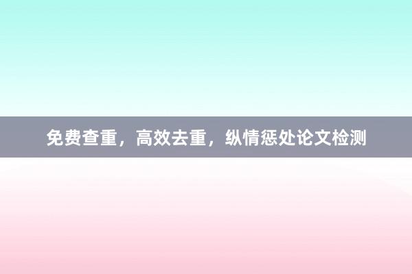 免费查重,高效去重,纵情惩处论文检测
